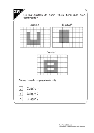 25 
De los cuadros de abajo, ¿Cuál tiene más área 
sombreada? 
Cuadro 1 Cuadro 2 
Ahora marca la respuesta correcta 
a Cuadro 1 
b Cuadro 3 
c Cuadro 2 
Cuadro 3 
Ruth Franco Cárdenas 
Especialista de Educación Primaria UGEL Huamanga 
