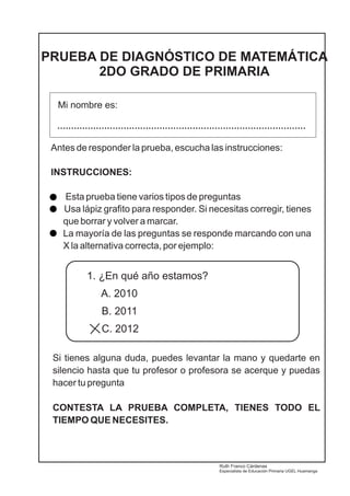PRUEBA DE DIAGNÓSTICO DE MATEMÁTICA 
2DO GRADO DE PRIMARIA 
Mi nombre es: 
.......................................................................................... 
Antes de responder la prueba, escucha las instrucciones: 
INSTRUCCIONES: 
Esta prueba tiene varios tipos de preguntas 
Usa lápiz grafito para responder. Si necesitas corregir, tienes 
que borrar y volver a marcar. 
La mayoría de las preguntas se responde marcando con una 
X la alternativa correcta, por ejemplo: 
1. ¿En qué año estamos? 
A. 2010 
B. 2011 
C. 2012 
Si tienes alguna duda, puedes levantar la mano y quedarte en 
silencio hasta que tu profesor o profesora se acerque y puedas 
hacer tu pregunta 
CONTESTA LA PRUEBA COMPLETA, TIENES TODO EL 
TIEMPO QUE NECESITES. 
Ruth Franco Cárdenas 
Especialista de Educación Primaria UGEL Huamanga 
 