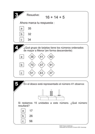 Resuelve: 16 + 14 + 5 
Ahora marca tu respuesta : 
a 35 
b 32 
c 34 
a 38 41 60 
b 70 47 91 
c 51 43 37 
3 
4 
5 
¿Qué grupo de tarjetas tiene los números ordenados 
de mayor a Menor (en forma descendente) 
En el ábaco está representado el número 41 observa: 
Si restamos 15 unidades a este número. ¿Qué número 
resultará? 
a 17 
b 26 
c 56 
Ruth Franco Cárdenas 
Especialista de Educación Primaria UGEL Huamanga 
 