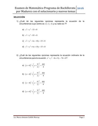 Examen de Matemática Programa de Bachillerato
por Madurez con el solucionario y nuevos temas
2016
Lic. Marco Antonio Cubillo Murray Page 1
SELECCIÓN
1) ¿Cuál de las siguientes opciones representa la ecuación de la
circunferencia cuyo centro es ( 3, 5)C   y su radio es 7?
a) 2 2
15 0x y  
b) 2 2
83 0x y  
c) 2 2
6 10 15 0x y x y    
d) 2 2
6 10 15 0x y x y    
2) ¿Cuál de las siguientes opciones representa la ecuación ordinaria de la
circunferencia para la ecuación 2 2
8 9 74 0x y x y     ?
a)  
2
2 9 441
4
2 4
x y
 
    
 
b)  
2
2 9 441
4
2 4
x y
 
    
 
c)  
2
2 9 441
4
2 4
x y
 
    
 
d)  
2
2 9 441
4
2 4
x y
 
    
 
 