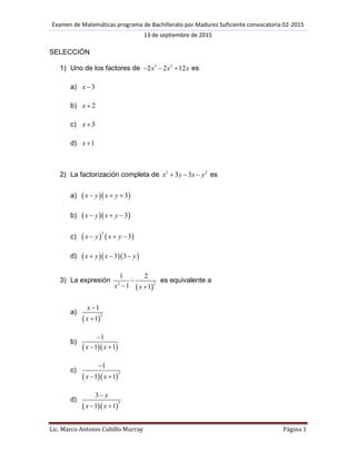 Examen de Matemáticas programa de Bachillerato por Madurez Suficiente convocatoria 02-2015
13 de septiembre de 2015
Lic. Marco Antonio Cubillo Murray Página 1
SELECCIÓN
1) Uno de los factores de 3 2
2 2 12x x x   es
a) 3x
b) 2x 
c) 3x
d) 1x 
2) La factorización completa de 2 2
3 3x y x y   es
a)   3x y x y  
b)   3x y x y  
c)    
2
3x y x y  
d)    3 3x y x y  
3) La expresión
 
22
1 2
1 1x x

 
es equivalente a
a)
 
2
1
1
x
x


b)
  
1
1 1x x

 
c)
  
3
1
1 1x x

 
d)
  
2
3
1 1
x
x x

 
 