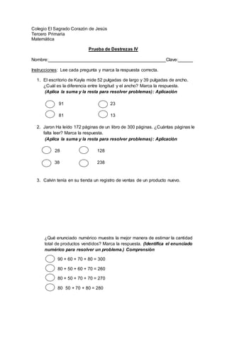 Colegio El Sagrado Corazón de Jesús
Tercero Primaria
Matemática
Prueba de Destrezas IV
Nombre:_______________________________________________Clave:______
Instrucciones: Lee cada pregunta y marca la respuesta correcta.
1. El escritorio de Kayla mide 52 pulgadas de largo y 39 pulgadas de ancho.
¿Cuál es la diferencia entre longitud y el ancho? Marca la respuesta.
(Aplica la suma y la resta para resolver problemas): Aplicación
91 23
81 13
2. Jaron Ha leído 172 páginas de un libro de 300 páginas. ¿Cuántas páginas le
falta leer? Marca la respuesta.
(Aplica la suma y la resta para resolver problemas): Aplicación
28 128
38 238
3. Calvin tenía en su tienda un registro de ventas de un producto nuevo.
¿Qué enunciado numérico muestra la mejor manera de estimar la cantidad
total de productos vendidos? Marca la respuesta. (Identifica el enunciado
numérico para resolver un problema.) Comprensiòn
90 + 60 + 70 + 80 = 300
80 + 50 + 60 + 70 = 260
80 + 50 + 70 + 70 = 270
80 50 + 70 + 80 = 280
 