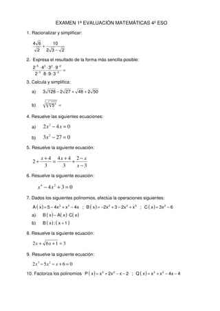 EXAMEN 1ª EVALUACIÓN MATEMÁTICAS 4º ESO
1. Racionalizar y simplificar:
232
10
2
64
−
+
2. Expresa el resultado de la forma más sencilla posible:
=
⋅⋅⋅
⋅⋅⋅
−−
−−
33
2235
3982
9342
3. Calcula y simplifica:
a) 502482721283 ++−
b) =3 4 2
5
4. Resuelve las siguientes ecuaciones:
a) 042 2
=− xx
b) 0273 2
=−x
5. Resuelve la siguiente ecuación:
3
2
3
44
3
4
2
−
−
+
+
=
+
+
x
xxx
6. Resuelve la siguiente ecuación:
034 24
=+− xx
7. Dados los siguientes polinomios, efectúa la operaciones siguientes:
( ) ( ) ( ) 6x3xC;xx23x2xB;x4xx45xA 253223
−=+−+−=−+−=
a) ( ) ( ) ( )xCxAxB ⋅−
b) ( ) ( )1x:xB +
8. Resuelve la siguiente ecuación:
3162 =++ xx
9. Resuelve la siguiente ecuación:
0652 23
=+−− xxx
10. Factoriza los polinomios ( ) ( ) 4x4xxxQ;2xx2xxP 2323
−−+=−−+=
 