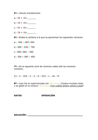 5º.- Calcula mentalmente: 
a.- 80 + 10=_______ 
b.- 40 + 10=_______ 
c.- 90 + 10=_______ 
d.- 30 + 10=_______ 
6º.- Rodea la centena a la que se aproximan los siguientes números: 
a.- 400 – 467- 500 
b.- 600 – 632 – 700 
c.- 800- 801 – 900 
d.- 300 – 387 – 400 
7º.- De la siguiente serie de números rodea sólo los números 
romanos: 
23 – V – VIII – X – 4 – D – CCC – L – 44 – M 
8º.- Juan fue al supermercado con 346 euros. Compro muchas cosas 
y se gastó en la compra 194 euros. ¿Con cuánto dinero volvió a casa? 
DATOS OPERACIÓN 
SOLUCIÓN : _______________________________________ 
 