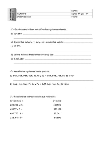 NOTA: 
Alumno/a: Curso: 4º E.P. nº: 
Observaciones: Fecha: 
Matemáticas 
Unidad 1 
1º.- Escribe cómo se leen o en cifras los siguientes números. 
a) 934.865: ……………………………………………………………………………………………………………………………………… 
………………………………………………………………………………………………………………………………………………………… 
b) Quinientos setenta y siete mil seiscientos veinte: ……………………………………………………… 
c) 68.753: ………………………………………………………………………………………………………………………………………… 
……………………………………………………………………………………………………………………………………………………… 
d) Veinte millones trescientos noventa y dos: ……………………………………………………………………… 
e) 2.367.650: ………………………………………………………………………………………………………………………………… 
……………………………………………………………………………………………………………………………………………………… 
2º.- Resuelve las siguientes sumas y restas. 
a) 6uM, 8cm, 9dm, 4um, 3c, 4d y 2u – 9cm, 6dm, 7um, 5c, 8d y 4u = 
…………………………………………………………………………………………………………………………………………………………… 
b) 3uM, 4cm, 5um, 7c, 9d y 7u + 1uM, 3dm, 4um, 5c, 8d y 2u = 
………………………………………………………………………………………………………………………………………………………………… 
3º.-.Relaciona las operaciones con sus resultados. 
174.384 x 3 = 345.785 
228.289 x 2 = 456578 
69.157 x 5 = 523.152 
692.720 : 8 = 82.041 
328.164 : 4 = 86.590 
 