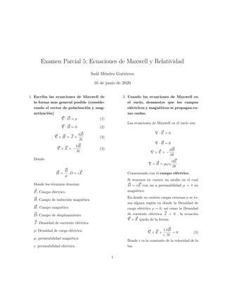 Examen Parcial 5: Ecuaciones de Maxwell y Relatividad
Sa´ul M´endez Guti´errez
16 de junio de 2020
1. Escriba las ecuaciones de Maxwell de
la forma mas general posible (conside-
rando el vector de polarizaci´on y mag-
netizaci´on)
#»
·
#»
D = ρ (1)
#»
·
#»
B = 0 (2)
#»
×
#»
H =
#»
J +
δ
#»
D
δt
(3)
#»
×
#»
E = −
δ
#»
B
δt
(4)
Donde:
#»
H =
#»
B
µ
, D =
#»
E
Donde los t´erminos denotan:
#»
E: Campo el´ectrico
#»
B: Campo de inducci´on magn´etica
#»
H: Campo magn´etico
#»
D: Campo de desplazamiento
#»
J : Densidad de corriente el´ectrica
ρ: Densidad de carga el´ectrica
µ: permeabilidad magn´etica
: permeabilidad el´ectrica
2. Usando las ecuaciones de Maxwell en
el vac´ıo, demuestre que los campos
el´ectricos y magn´eticos se propagan co-
mo ondas.
Las ecuaciones de Maxwell en el vac´ıo son:
·
#»
E = 0
·
#»
B = 0
×
#»
E = −
∂
#»
B
∂t
×
#»
B = µ0ε0
∂
#»
E
∂t
Comenzando con el campo el´ectrico
Si tenemos en cuenta un medio en el cual
#»
D =
#»
E con un a permeabilidad µ = 1 no
magn´etico.
En donde no existen cargas externas y se to-
ma alguna regi´on en donde la Densidad de
carga el´ectrica ρ = 0, as´ı como la Densidad
de corriente el´ectrica
#»
J = 0 , la ecuaci´on
#»
×
#»
E queda de la forma:
#»
×
#»
E +
1
c
δ
#»
B
δt
= 0 (5)
Donde c es la constante de la velocidad de la
luz.
1
 