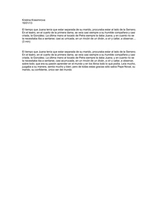 Kristina Krasimirova
16/01/13

El tiempo que Juana tenía que estar separada de su marido, procuraba estar al lado de la Serrano.
En el teatro, en el cuarto de la primera dama, se veía casi siempre a su humilde compañera y casi
criada, la González. La última mano al tocado de Petra siempre la daba Juana; y en cuanto no se
la necesitaba Iba a sentarse; casi ac urricada, en un rincón de un diván, a oír y callar, a observar....
(3 min)


El tiempo que Juana tenía que estar separada de su marido, procuraba estar al lado de la Serrano.
En el teatro, en el cuerto de la primera dama, se veía casi siempre a su humilde compañera y casi
criada, la González. La última mano al tocado de Petra siempre la daba Juana; y en cuanto no se
la necesitaba iba a sentarse, casi acurrucada, en un rincón de un diván, a oír y callar, a observar,
sobre todo; que era su pasión aprender en el mundo y en los libros todo lo que podía. Leía mucho,
juzgaba a su manera, sentía mucho y bien; pero de todas estas gracias sólo sabía Pepe Noval, su
marido, su confidente, único ser del mundo
 