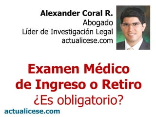 Alexander Coral R. Abogado Líder de Investigación Legal actualicese.com Examen Médico de Ingreso o Retiro ¿Es obligatorio? 