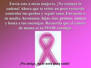 Envía esto a otras mujeres. ¡No rompas la
cadena! Ahora que te reíste un poco recuerda
controlar tus pechos y seguir sana. Envíaselo a
tu madre, hermanas, hijas, tías, primas, amigas
y hasta a tus enemigas. Recuerda que el cáncer
de mama es tu PEOR enemigo.
¡No amiga, no se nota para nada!
