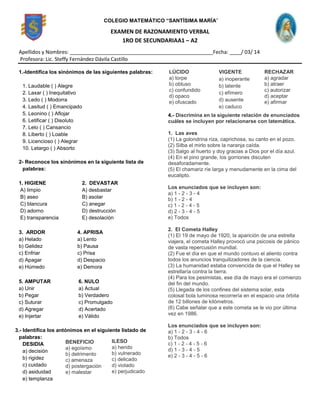 EXAMEN DE RAZONAMIENTO VERBAL
1RO DE SECUNDARIAA1 – A2
Apellidos y Nombres: __________________________________________________Fecha: ____/ 03/ 14
Profesora: Lic. Steffy Fernández Dávila Castillo
1.-Identifica los sinónimos de las siguientes palabras:
1. Laudable ( ) Alegre
2. Laxar ( ) Inequitativo
3. Ledo ( ) Modorra
4. Lasitud ( ) Emancipado
5. Leonino ( ) Aflojar
6. Letificar ( ) Disoluto
7. Lelo ( ) Cansancio
8. Liberto ( ) Loable
9. Licencioso ( ) Alegrar
10. Letargo ( ) Absorto
2- Reconoce los sinónimos en la siguiente lista de
palabras:
1. HIGIENE
A) limpio
B) aseo
C) blancura
D) adorno
E) transparencia
2. DEVASTAR
A) desbastar
B) asolar
C) anegar
D) destrucción
E) desolación
3. ARDOR
a) Helado
b) Gelidez
c) Enfriar
d) Apagar
e) Húmedo
4. APRISA
a) Lento
b) Pausa
c) Prisa
d) Despacio
e) Demora
5. AMPUTAR
a) Unir
b) Pegar
c) Suturar
d) Agregar
e) Injertar
6. NULO
a) Actual
b) Verdadero
c) Promulgado
d) Acertado
e) Válido
3.- Identifica los antónimos en el siguiente listado de
palabras:
DESIDIA
a) decisión
b) rigidez
c) cuidado
d) asiduidad
e) templanza
4.- Discrimina en la siguiente relación de enunciados
cuáles se incluyen por relacionarse con latemática.
1. Las aves
(1) La golondrina riza, caprichosa, su canto en el pozo.
(2) Silba el mirlo sobre la naranja caída.
(3) Salgo al huerto y doy gracias a Dios por el día azul.
(4) En el pino grande, los gorriones discuten
desaforadamente.
(5) El chamariz ríe larga y menudamente en la cima del
eucalipto.
Los enunciados que se incluyen son:
a) 1 - 2 - 3 - 4
b) 1 - 2 - 4
c) 1 - 2 - 4 - 5
d) 2 - 3 - 4 - 5
e) Todos
2. El Cometa Halley
(1) El 19 de mayo de 1920, la aparición de una estrella
viajera, el cometa Halley provocó una psicosis de pánico
de vasta repercusión mundial.
(2) Fue el día en que el mundo contuvo el aliento contra
todos los anuncios tranquilizadores de la ciencia.
(3) La humanidad estaba convencida de que el Halley se
estrellaría contra la tierra.
(4) Para los pesimistas, ese día de mayo era el comienzo
del fin del mundo.
(5) Llegada de los confines del sistema solar, esta
colosal bola luminosa recorrería en el espacio una órbita
de 12 billones de kilómetros.
(6) Cabe señalar que a este cometa se le vio por última
vez en 1986.
Los enunciados que se incluyen son:
a) 1 - 2 - 3 - 4 - 6
b) Todos
c) 1 - 2 - 4 - 5 - 6
d) 1 - 3 - 4 - 5
e) 2 - 3 - 4 - 5 - 6
COLEGIO MATEMÁTICO “SANTÍSIMA MARÍA”
BENEFICIO
a) egoísmo
b) detrimento
c) amenaza
d) postergación
e) malestar
ILESO
a) herido
b) vulnerado
c) delicado
d) violado
e) perjudicado
LÚCIDO
a) torpe
b) obtuso
c) confundido
d) opaco
e) ofuscado
VIGENTE
a) inoperante
b) latente
c) efímero
d) ausente
e) caduco
RECHAZAR
a) agradar
b) atraer
c) autorizar
d) aceptar
e) afirmar
 