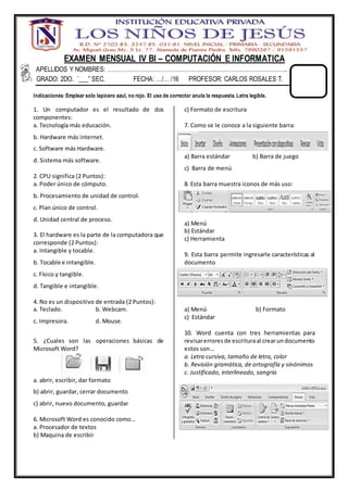 EXAMEN MENSUAL IV BI – COMPUTACIÓN E INFORMATICA
APELLIDOS Y NOMBRES: …………………………………………………………………………………..
GRADO: 2DO. “___” SEC. FECHA: …/… /16 PROFESOR: CARLOS ROSALES T.
Indicaciones: Emplear solo lapicero azul, no rojo. El uso de corrector anula la respuesta. Letra legible.
1. Un computador es el resultado de dos
componentes:
a. Tecnología más educación.
b. Hardware más internet.
c. Software más Hardware.
d. Sistema más software.
2. CPU significa (2 Puntos):
a. Poder único de cómputo.
b. Procesamiento de unidad de control.
c. Plan único de control.
d. Unidad central de proceso.
3. El hardware es la parte de la computadora que
corresponde (2 Puntos):
a. Intangible y tocable.
b. Tocable e intangible.
c. Físico y tangible.
d. Tangible e intangible.
4. No es un dispositivo de entrada (2 Puntos):
a. Teclado. b. Webcam.
c. Impresora. d. Mouse.
5. ¿Cuales son las operaciones básicas de
Microsoft Word?
a. abrir, escribir, dar formato
b) abrir, guardar, cerrar documento
c) abrir, nuevo documento, guardar
6. Microsoft Word es conocido como…
a. Procesador de textos
b) Maquina de escribir
c) Formato de escritura
7. Como se le conoce a la siguiente barra:
a) Barra estándar b) Barra de juego
c) Barra de menú
8. Esta barra muestra iconos de más uso:
a) Menú
b) Estándar
c) Herramienta
9. Esta barra permite ingresarle características al
documento
a) Menú b) Formato
c) Estándar
10. Word cuenta con tres herramientas para
revisarerroresde escrituraal crearundocumento
estos son…
a. Letra cursiva, tamaño de letra, color
b. Revisión gramática, de ortografía y sinónimos
c. Justificado, interlineado, sangría
 