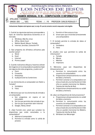 EXAMEN MENSUAL IV BI – COMPUTACIÓN E INFORMATICA
APELLIDOS Y NOMBRES: …………………………………………………………………………………..
GRADO: 2DO. “___” SEC. FECHA: …/… /16 PROFESOR: CARLOS ROSALES T.
Indicaciones: Emplear solo lapicero azul, no rojo. El uso de corrector anula la respuesta. Letra legible.
1. Cual de las siguientesopcionescorrespondena
tipos de Sistemas Operativos Existentes en el
mercado.
a. Windows, Mac Os, Linux
b. Office, Word, Excel
c. Mother Board, Mouse, Teclado
d. Internet, Servidor, Conexión FTP
2. Que programa de ofimática utilizamos para
escribir cartas?
a. Word
b. Excel
c. Internet
d. Pluma y papel
3. Cuando realizamos dibujosy hacemos edicion
de imagenesenlacomputadoralopodemoshacer
con algunos de estos programas, ¿cuales son?
a. Paint
b. Fireworks
c. Photoshop
d. Cualquiera de los 3 anteriores
4. Los elementos de un computador son Ratón y
Teclado?
a. Verdadero
b. Falso
5. Menciona que son los elementos de entrada a
un computador.
a. Son programas en espera al ser
ejecutados
b. Son los que permiten dar entrada al cpu
c. Son los que te permiten abrir Internet
d. Google, Yahoo, Gmail
6. ¿Qué función cree usted que cumplan los
dispositivos que están conectados a la
computadora?
a. Adornar al computador
b. Permiten la entrada como la salida de
proceos
c. Permitir el libre acceso al cpu
d. Sirven para que encienda correctamente
una computadora
7. El teclado permite la entrada de datos al
computador?
a. Verdadero
b. Falso
8. ¿Cuáles cree que permiten la salida de
información?
a. Teclado
b. Mouse
c. Monitor
d. Impresora
9. Menciona ¿que son Dispositivos de
Almacenamiento?
a. Permiten la comunicación entre los
usuarios y la computadora
b. Proporcionan almacenamiento no volátil
de datos y memoria.
c. Permiten conectar a la computadora con
otrasa travésde unainterfazdered.Entre
ellos se pueden mencionar los Modem,
Tarjetas de Interfaz de Red,
d. Proporcionan almacenamiento no volátil
de datos y memoria.
10. ¿Que son Dispositivos de Comunicaciones?
a. Proporcionan almacenamiento no volátil
de datos y memoria.
b. Permiten la comunicación entre los
usuarios y la computadora.
c. Permiten conectar a la computadora con
otrasa travésde unainterfazdered.Entre
ellos se pueden mencionar los Modem,
Tarjetas de Interfaz de Red,
d. Windows Live Messenger
 