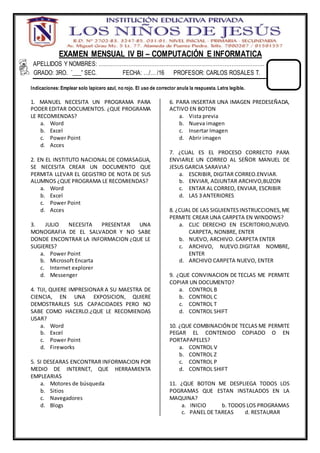EXAMEN MENSUAL IV BI – COMPUTACIÓN E INFORMATICA
APELLIDOS Y NOMBRES: …………………………………………………………………………………..
GRADO: 3RO. “___” SEC. FECHA: …/… /16 PROFESOR: CARLOS ROSALES T.
Indicaciones: Emplear solo lapicero azul, no rojo. El uso de corrector anula la respuesta. Letra legible.
1. MANUEL NECESITA UN PROGRAMA PARA
PODER EDITAR DOCUMENTOS. ¿QUE PROGRAMA
LE RECOMIENDAS?
a. Word
b. Excel
c. Power Point
d. Acces
2. EN EL INSTITUTO NACIONAL DE COMASAGUA,
SE NECESITA CREAR UN DOCUMENTO QUE
PERMITA LLEVAR EL GEGISTRO DE NOTA DE SUS
ALUMNOS ¿QUE PROGRAMA LE RECOMIENDAS?
a. Word
b. Excel
c. Power Point
d. Acces
3. JULIO NECESITA PRESENTAR UNA
MONOGRAFIA DE EL SALVADOR Y NO SABE
DONDE ENCONTRAR LA INFORMACION ¿QUE LE
SUGIERES?
a. Power Point
b. Microsoft Encarta
c. Internet explorer
d. Messenger
4. TIJI, QUIERE IMPRESIONAR A SU MAESTRA DE
CIENCIA, EN UNA EXPOSICION, QUIERE
DEMOSTRARLES SUS CAPACIDADES PERO NO
SABE COMO HACERLO.¿QUE LE RECOMIENDAS
USAR?
a. Word
b. Excel
c. Power Point
d. Fireworks
5. SI DESEARAS ENCONTRAR INFORMACION POR
MEDIO DE INTERNET, QUE HERRAMIENTA
EMPLEARIAS
a. Motores de búsqueda
b. Sitios
c. Navegadores
d. Blogs
6. PARA INSERTAR UNA IMAGEN PREDESEÑADA,
ACTIVO EN BOTON
a. Vista previa
b. Nueva imagen
c. Insertar Imagen
d. Abrir imagen
7. ¿CUAL ES EL PROCESO CORRECTO PARA
ENVIARLE UN CORREO AL SEÑOR MANUEL DE
JESUS GARCIA SARAVIA?
a. ESCRIBIR, DIGITAR CORREO.ENVIAR.
b. ENVIAR, ADJUNTAR ARCHIVO,BUZON
c. ENTAR AL CORREO, ENVIAR, ESCRIBIR
d. LAS 3 ANTERIORES
8. ¿CUAL DE LAS SIGUIENTESINSTRUCCIONES,ME
PERMITE CREAR UNA CARPETA EN WINDOWS?
a. CLIC DERECHO EN ESCRITORIO,NUEVO.
CARPETA, NONBRE, ENTER
b. NUEVO, ARCHIVO. CARPETA ENTER
c. ARCHIVO, NUEVO.DIGITAR NOMBRE,
ENTER
d. ARCHIVO CARPETA NUEVO, ENTER
9. ¿QUE CONVINACION DE TECLAS ME PERMITE
COPIAR UN DOCUMENTO?
a. CONTROL B
b. CONTROL C
c. CONTROL T
d. CONTROL SHIFT
10. ¿QUE COMBINACIÓN DE TECLAS ME PERMITE
PEGAR EL CONTENIDO COPIADO O EN
PORTAPAPELES?
a. CONTROL V
b. CONTROL Z
c. CONTROL P
d. CONTROL SHIFT
11. ¿QUE BOTON ME DESPLIEGA TODOS LOS
POGRAMAS QUE ESTAN INSTALADOS EN LA
MAQUINA?
a. INICIO b. TODOS LOS PROGRAMAS
c. PANEL DE TAREAS d. RESTAURAR
 
