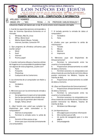 EXAMEN MENSUAL IV BI – COMPUTACIÓN E INFORMATICA
APELLIDOS Y NOMBRES: …………………………………………………………………………………..
GRADO: 4TO “___” SEC. FECHA: …/… /16 PROFESOR: CARLOS ROSALES T.
Indicaciones: Emplear solo lapicero azul, no rojo. El uso de corrector anula la respuesta. Letra legible.
1. Cual de las siguientesopcionescorrespondena
tipos de Sistemas Operativos Existentes en el
mercado.
a. Windows, Mac Os, Linux
b. Office, Word, Excel
c. Mother Board, Mouse, Teclado
d. Internet, Servidor, Conexión FTP
2. Que programa de ofimática utilizamos para
escribir cartas?
a. Word
b. Excel
c. Internet
d. Pluma y papel
3. Cuando realizamos dibujosy hacemos edicion
de imagenesenlacomputadoralopodemoshacer
con algunos de estos programas, ¿cuales son?
a. Paint
b. Fireworks
c. Photoshop
d. Cualquiera de los 3 anteriores
4. Los elementos de un computador son Ratón y
Teclado?
a. Verdadero
b. Falso
5. Menciona que son los elementos de entrada a
un computador.
a. Sonprogramasenesperaal serejecutados
b. Son los que permiten dar entrada al cpu
c. Son los que te permiten abrir Internet
d. Google, Yahoo, Gmail
6. ¿Qué función cree usted que cumplan los
dispositivos que están conectados a la
computadora?
a. Adornar al computador
b. Permiten la entrada como la salida de
proceos
c. Permitir el libre acceso al cpu
d. Sirven para que encienda correctamente
una computadora
7. El teclado permite la entrada de datos al
computador?
a. Verdadero
b. Falso
8. ¿Cuáles cree que permiten la salida de
información?
a. Teclado
b. Mouse
c. Monitor
d. Impresora
9. Menciona ¿que son Dispositivos de
Almacenamiento?
a. Permiten la comunicación entre los
usuarios y la computadora
b. Proporcionan almacenamiento no volátil
de datos y memoria.
c. Permiten conectar a la computadora con
otrasa travésde unainterfazde red.Entre ellosse
pueden mencionar los Modem, Tarjetas de
Interfaz de Red,
d. Proporcionan almacenamiento no volátil
de datos y memoria.
10. ¿Que son Dispositivos de Comunicaciones?
a. Proporcionan almacenamiento no volátil
de datos y memoria.
b. Permiten la comunicación entre los
usuarios y la computadora.
c. Permiten conectar a la computadora con
otrasa travésde unainterfazde red.Entre ellosse
pueden mencionar los Modem, Tarjetas de
Interfaz de Red,
d. Windows Live Messenger
11. Un Hipervínculo es:
a. Otra página para encontrar información
b. Otro nombre para el URL
c. Un punto de navegación para ir a otra
página
d. Una propaganda
 