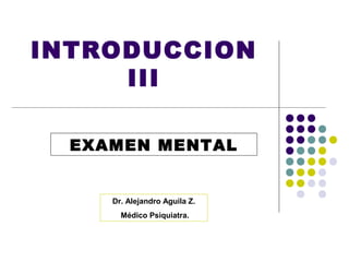 INTRODUCCION
     III

  EXAMEN MENTAL


     Dr. Alejandro Aguila Z.
       Médico Psiquiatra.
 