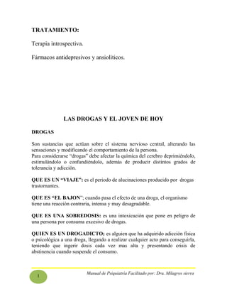 1
TRATAMIENTO:
Terapia introspectiva.
Fármacos antidepresivos y ansiolíticos.
LAS DROGAS Y EL JOVEN DE HOY
DROGAS
Son sustancias que actúan sobre el sistema nervioso central, alterando las
sensaciones y modificando el comportamiento de la persona.
Para considerarse “drogas” debe afectar la química del cerebro deprimiéndolo,
estimulándolo o confundiéndolo, además de producir distintos grados de
tolerancia y adicción.
QUE ES UN “VIAJE”: es el periodo de alucinaciones producido por drogas
trastornantes.
QUE ES “EL BAJON”; cuando pasa el efecto de una droga, el organismo
tiene una reacción contraria, intensa y muy desagradable.
QUE ES UNA SOBREDOSIS: es una intoxicación que pone en peligro de
una persona por consuma excesivo de drogas.
QUIEN ES UN DROGADICTO; es alguien que ha adquirido adicción física
o psicológica a una droga, llegando a realizar cualquier acto para conseguirla,
teniendo que ingerir dosis cada vez mas alta y presentando crisis de
abstinencia cuando suspende el consumo.
Manual de Psiquiatría Facilitado por: Dra. Milagros sierra
 