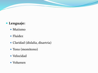  Lenguaje:
 Mutismo
 Fluidez
 Claridad (dislalia, disartria)
 Tono (monótono)
 Velocidad
 Volumen
 