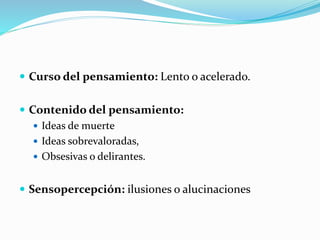  Curso del pensamiento: Lento o acelerado.
 Contenido del pensamiento:
 Ideas de muerte
 Ideas sobrevaloradas,
 Obsesivas o delirantes.
 Sensopercepción: ilusiones o alucinaciones
 