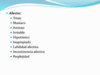  Afecto:
 Triste
 Maniaco
 Ansioso
 Irritable
 Hipotímico
 Inapropiado
 Labilidad afectiva
 Incontinencia afectiva
 Perplejidad
 