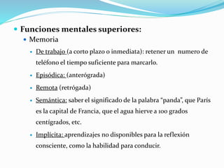  Funciones mentales superiores:
 Memoria
 De trabajo (a corto plazo o inmediata): retener un numero de
teléfono el tiempo suficiente para marcarlo.
 Episódica: (anterógrada)
 Remota (retrógada)
 Semántica: saber el significado de la palabra “panda”, que París
es la capital de Francia, que el agua hierve a 100 grados
centígrados, etc.
 Implícita: aprendizajes no disponibles para la reflexión
consciente, como la habilidad para conducir.
 