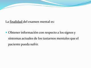 La finalidad del examen mental es:
 Obtener información con respecto a los signos y
síntomas actuales de los tastarnos mentales que el
paciente pueda sufrir.
 