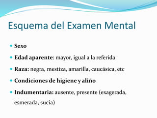 Esquema del Examen Mental
 Sexo
 Edad aparente: mayor, igual a la referida
 Raza: negra, mestiza, amarilla, caucásica, etc
 Condiciones de higiene y aliño
 Indumentaria: ausente, presente (exagerada,
esmerada, sucia)
 