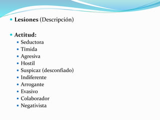  Lesiones (Descripción)
 Actitud:
 Seductora
 Tímida
 Agresiva
 Hostil
 Suspicaz (desconfiado)
 Indiferente
 Arrogante
 Evasivo
 Colaborador
 Negativista
 