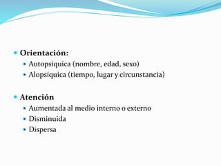  Orientación:
 Autopsíquica (nombre, edad, sexo)
 Alopsíquica (tiempo, lugar y circunstancia)
 Atención
 Aumentada al medio interno o externo
 Disminuida
 Dispersa
 