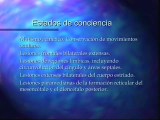Estados de conciencia
Mutismo acinético. Conservación de movimientos
oculares.
Lesiones frontales bilaterales extensas.
Lesiones de regiones límbicas, incluyendo
circunvolución del cíngulo y áreas septales.
Lesiones extensas bilaterales del cuerpo estriado.
Lesiones paramedianas de la formación reticular del
mesencéfalo y el diencéfalo posterior.
 