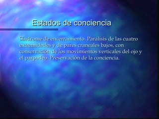 Estados de conciencia
Síndrome de encerramiento. Parálisis de las cuatro
extremidades y de pares craneales bajos, con
conservación de los movimientos verticales del ojo y
el parpadeo. Preservación de la conciencia.
 