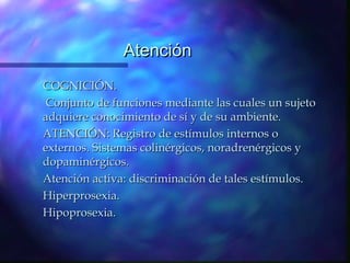 Atención
COGNICIÓN.
 Conjunto de funciones mediante las cuales un sujeto
adquiere conocimiento de sí y de su ambiente.
ATENCIÓN: Registro de estímulos internos o
externos. Sistemas colinérgicos, noradrenérgicos y
dopaminérgicos.
Atención activa: discriminación de tales estímulos.
Hiperprosexia.
Hipoprosexia.
 