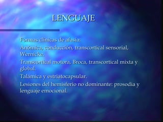 LENGUAJE

Formas clínicas de afasia:
Anómica, conducción, transcortical sensorial,
Wernicke.
Transcortical motora, Broca, transcortical mixta y
global.
Talámica y estriatocapsular.
Lesiones del hemisferio no dominante: prosodia y
lenguaje emocional.
 