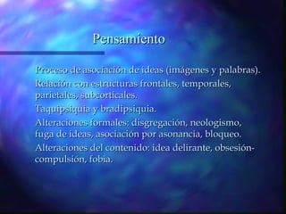 Pensamiento

Proceso de asociación de ideas (imágenes y palabras).
Relación con estructuras frontales, temporales,
parietales, subcorticales.
Taquipsiquia y bradipsiquia.
Alteraciones formales: disgregación, neologismo,
fuga de ideas, asociación por asonancia, bloqueo.
Alteraciones del contenido: idea delirante, obsesión-
compulsión, fobia.
 
