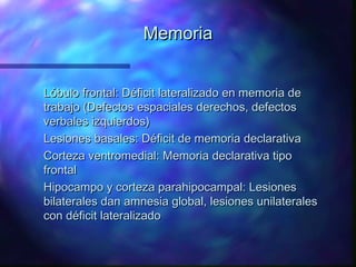 Memoria


Lóbulo frontal: Déficit lateralizado en memoria de
trabajo (Defectos espaciales derechos, defectos
verbales izquierdos)
Lesiones basales: Déficit de memoria declarativa
Corteza ventromedial: Memoria declarativa tipo
frontal
Hipocampo y corteza parahipocampal: Lesiones
bilaterales dan amnesia global, lesiones unilaterales
con déficit lateralizado
 