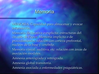 Memoria

MEMORIA. Capacidad para almacenar y evocar
información.
Memoria declarativa o explícita: estructuras del
circuito de Papez. Memoria implícita o de
procedimientos: relación con corteza prefrontal,
núcleos de la base y cerebelo.
Memoria visual, auditiva, etc: relación con áreas de
asociación modales.
Amnesia anterógrada y retrógrada.
Amnesia global transitoria.
Amnesia asociada a enfermedades psiquiátricas.
 