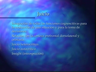 Juicio
Integración de todas las funciones cognoscitivas para
la evaluación de una situación y para la toma de
decisiones.
Relación con la corteza prefrontal dorsolateral y
orbitaria.
Juicio heterocrítico.
Juicio autocrítico.
Insight (introspección)
 
