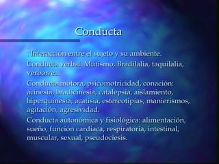 Conducta
. Interacción entre el sujeto y su ambiente.
Conducta verbal. Mutismo, Bradilalia, taquilalia,
verborrea.
Conducta motora, psicomotricidad, conación:
acinesia, bradicinesia, catalepsia, aislamiento,
hiperquinesia, acatisia, estereotipias, manierismos,
agitación, agresividad.
Conducta autonómica y fisiológica: alimentación,
sueño, función cardiaca, respiratoria, intestinal,
muscular, sexual, pseudociesis.
 