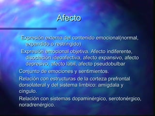 Afecto

 Expresión externa del contenido emocional(normal,
   expandido o restringido)
 Expresión emocional objetiva. Afecto indiferente,
   disociación ideoafectiva, afecto expansivo, afecto
   depresivo, afecto lábil, afecto pseudobulbar
Conjunto de emociones y sentimientos.
Relación con estructuras de la corteza prefrontal
dorsolateral y del sistema límbico: amígdala y
cíngulo.
Relación con sistemas dopaminérgico, serotonérgico,
noradrenérgico.
 