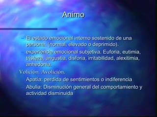 Animo

 – El estado emocional interno sostenido de una
   persona. (normal, elevado o deprimido).
 – experiencia emocional subjetiva. Euforia, eutimia,
   tristeza, angustia, disforia, irritabilidad, alexitimia,
   anhedonia.
Volición. Avolición.
 – Apatía: perdida de sentimientos o indiferencia
 – Abulia: Disminución general del comportamiento y
   actividad disminuida
 