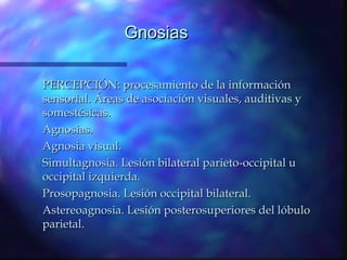 Gnosias

PERCEPCIÓN: procesamiento de la información
sensorial. Áreas de asociación visuales, auditivas y
somestésicas.
Agnosias.
Agnosia visual.
Simultagnosia. Lesión bilateral parieto-occipital u
occipital izquierda.
Prosopagnosia. Lesión occipital bilateral.
Astereoagnosia. Lesión posterosuperiores del lóbulo
parietal.
 