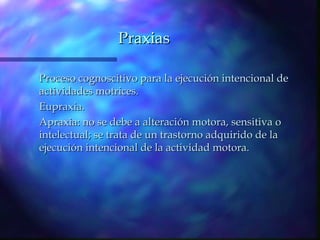 Praxias

Proceso cognoscitivo para la ejecución intencional de
actividades motrices.
Eupraxia.
Apraxia: no se debe a alteración motora, sensitiva o
intelectual; se trata de un trastorno adquirido de la
ejecución intencional de la actividad motora.
 