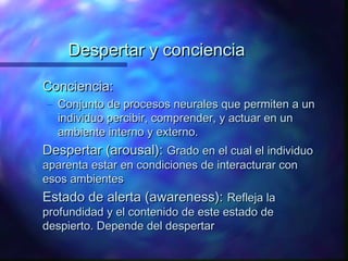 Despertar y conciencia

Conciencia:
– Conjunto de procesos neurales que permiten a un
  individuo percibir, comprender, y actuar en un
  ambiente interno y externo.
Despertar (arousal): Grado en el cual el individuo
aparenta estar en condiciones de interacturar con
esos ambientes
Estado de alerta (awareness): Refleja la
profundidad y el contenido de este estado de
despierto. Depende del despertar
 