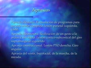 Apraxias

Apraxia ideatoria. Formulación de programas para
un acto motor complejo; lesión parietal izquierda,
GSM.
Apraxia ideomotora. Realización de un gesto a la
orden y sin objeto. Lesión cortico-subcortical del giro
supramarginal izquierdo.
Apraxia construccional. Lesión PTO derecha. Giro
angular.
Apraxia del vestir, bucofacial, de la marcha, de la
mirada.
 