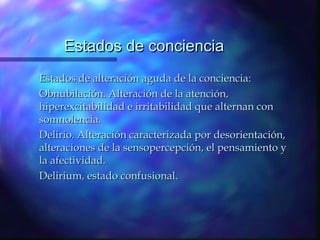 Estados de conciencia
Estados de alteración aguda de la conciencia:
Obnubilación. Alteración de la atención,
hiperexcitabilidad e irritabilidad que alternan con
somnolencia.
Delirio. Alteración caracterizada por desorientación,
alteraciones de la sensopercepción, el pensamiento y
la afectividad.
Delirium, estado confusional.
 