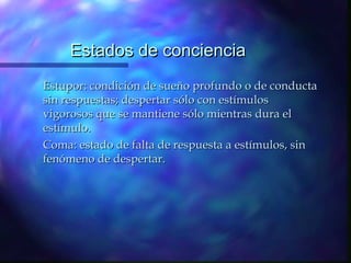 Estados de conciencia
Estupor: condición de sueño profundo o de conducta
sin respuestas; despertar sólo con estímulos
vigorosos que se mantiene sólo mientras dura el
estímulo.
Coma: estado de falta de respuesta a estímulos, sin
fenómeno de despertar.
 