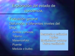 Exploración del estado de
           conciencia.

Evaluación general
Disfunción a diferentes niveles del
SNC:
–   Ambas cortezas
–   Tálamo
–   Mesencefalo
–   Puente
–   Medula o bulbo.
 