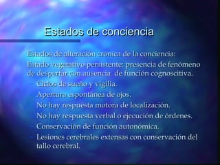 Estados de conciencia
Estados de alteración crónica de la conciencia:
Estado vegetativo persistente: presencia de fenómeno
de despertar con ausencia de función cognoscitiva.
 – Ciclos de sueño y vigilia.
 – Apertura espontánea de ojos.
 – No hay respuesta motora de localización.
 – No hay respuesta verbal o ejecución de órdenes.
 – Conservación de función autonómica.
 – Lesiones cerebrales extensas con conservación del
   tallo cerebral.
 