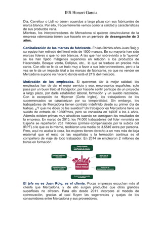IES Honori Garcia
	
  
Dia, Carrefour o Lidl no tienen acuerdos a largo plazo con sus fabricantes de
marca blanca. Por ello, frecuentemente vemos como la calidad y características
de sus productos varia.
Mientras, los interproveedores de Mercadona si quieren desvincularse de la
empresa valenciana tienen que hacerlo en un periodo de desenganche de 3
años.
Canibalización de las marcas de fabricante. En los últimos años Juan Roig y
su equipo han retirado del lineal más de 1000 marcas. En su mayoría han sido
marcas líderes o que no son blancas. A las que han sobrevivido a la “quema”
se les han fijado márgenes superiores en relación a los productos de
Hacendado, Bosque verde, Deliplus, etc., lo que se traduce en precios más
caros. Con ello se le da un trato muy a favor a sus interproveedores, pero a la
vez se le da un impacto letal a las marcas de fabricante, ya que no vender en
Mercadona supone no hacerlo donde está el 21% del mercado.
></div>
Motivación de los empleados. Si queremos dar la mejor calidad, los
empleados han de dar el mejor servicio y eso, empresarios españoles, solo
pasa por un buen trato al trabajador, por hacerle sentir participe de un proyecto
a largo plazo, por darle estabilidad laboral, formación y un sueldo razonable.
Con la excepción de Hipercor (Corte Ingles), los trabajadores de los
supermercados se caracterizan por su temporalidad. Sin embargo, los
trabajadores de Mercadona tienen contrato indefinido desde su primer día de
trabajo. ¿Y qué me dices de los sueldos? Un trabajador en Mercadona tiene un
sueldo de entrada de 1050€/mes, pero se consolida en 1400€ a los 4 años.
Además existen primas muy atractivas cuando se consiguen los resultados de
la empresa. En marzo de 2015, los 74.000 trabajadores del líder minorista en
España se repartieron 263 millones (primas+compensación por la subida del
IRPF) o lo que es lo mismo, recibieron una media de 3.554€ extra por persona.
Pero, aquí no acaba la cosa, las mujeres tienen derecho a un mes más de baja
maternal que el resto de las españolas y la formación continua es el
compañero de viaje de todo trabajador. En 2014 se emplearon 2 millones de
horas en formación.
El jefe no es Juan Roig, es el cliente. Pocas empresas escuchan más al
cliente que Mercadona, y de ello surgen productos que otras grandes
superficies no ofrecen. Para ello desde 2011 incorporo el modelo de
coinnovación, gracias al cual fluyen las sugerencias y quejas de los
consumidores entre Mercadona y sus proveedores.
 
