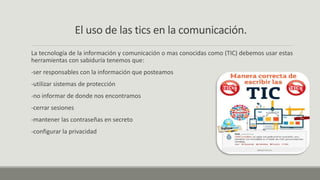 El uso de las tics en la comunicación.
La tecnología de la información y comunicación o mas conocidas como (TIC) debemos usar estas
herramientas con sabiduría tenemos que:
-ser responsables con la información que posteamos
-utilizar sistemas de protección
-no informar de donde nos encontramos
-cerrar sesiones
-mantener las contraseñas en secreto
-configurar la privacidad
 