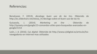 Referencias:
Benalcazar, F. (2013). decalogo buen uso de las tics. Obtenido de
http://es.slideshare.net/eloisa_hr/declogo-sobre-el-buen-uso-de-las-tic
Guisasola, J. (2014). Marketing on line . Obtenido de
http://quiwiq.com/google/15-comandos-utiles-para-busquedas-avanzadas-en-
google/1153
León, J. d. (2016). CyL digital. Obtenido de http://www.cyldigital.es/articulo/los-
navegadores-en-internet-mas-utilizados
 
